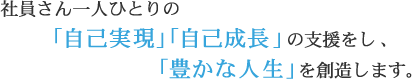 社員さん一人ひとりの「自己現実」「自己実現」の支援をし、「豊かな人生」を創造します。