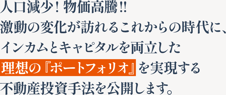 人口減少! 物価高騰!!激動の変化が訪れるこれからの時代に、インカムとキャピタルを両立した理想の『ポートフォリオ』を実現する不動産投資手法を公開します。