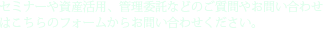 セミナーや資産活用、管理委託などのご質問やお問い合わせはこちらのフォームからお問い合わせください。