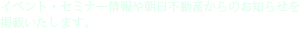 イベント・セミナー情報や朝日不動産からのお知らせを
掲載いたします。