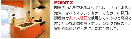 POINT2:部屋の中心部であるキッチンは、いつも明るく元気になれるオレンジをテーマカラーに採用。調理台は人工大理石を使用しているので高級でオシャレな印象を与えます。シンクも広めで、実用的な使いやすさにこだわりました。