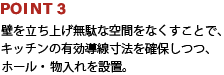 POINT3:壁を立ち上げ無駄な空間をなくすことで、キッチンの有効導線寸法を確保しつつ、ホール・物入れを設置。