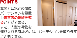 POINT5:玄関とLDKとの間にパーテションを設置し来客者の視線を遮ることができる。また、大型の荷物を運び入れる時などには、パーテションを取り外すこともできる。