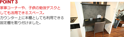 家事コーナーや、子供の勉強デスクとしても活用できるスペース。カウンター上に本棚としても利用できる固定棚を取り付けました。