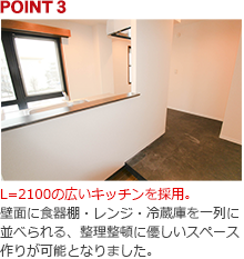 POINT3:L=2100の広いキッチンを採用。壁面に食器棚・レンジ・冷蔵庫を一列に並べられる、整理整頓に優しいスペース作りが可能となりました。