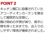 POINT2:キッチン開口に設置されていたアコーディオンカーテンを撤去して開放的な空間に。開け閉めの手間が減り、両手に物を持ったままでも、出入りのしやすい環境が確保されました。